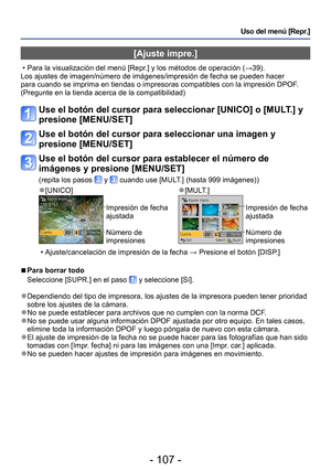 Page 107- 107 -
Uso del menú [Repr.]
[Ajuste impre.]
 • Para la visualización del menú [Repr.] y los métodos de operación (→39).
Los ajustes de imagen/número de imágenes/impresión de fecha se pueden hacer 
para cuando se imprima en tiendas o impresoras compatibles con la impresión DPOF . 
(Pregunte en la tienda acerca de la compatibilidad)
Use el botón del cursor para seleccionar [UNICO] o [MULT.] y 
presione [MENU/SET]
Use el botón del cursor para seleccionar una imagen y 
presione [MENU/SET]
Use el botón del...