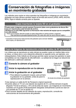 Page 116- 116 -
Conservación de fotografías e imágenes 
en movimiento grabadas
Los métodos para copiar en otros aparatos las fotografías e imágenes en movimiento 
grabadas con esta cámara cambian según el formato del archivo (JPEG, MPO, AVCHD, 
MP4). Siga el método correcto para su aparato. 
Copia insertando la tarjeta SD en el grabador
Puede copiar imágenes usando equipos Panasonic (tales como grabadores de discos Blu-
ray) con soporte para cada formato de archivo. 
Verifique en el sitio Web siguiente la...