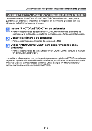 Page 117- 117 -
Conservación de fotografías e imágenes en movimiento grabadas
Utilización de “PHOTOfunSTUDIO” para copiar en su ordenador 
Usando el software “PHOTOfunSTUDIO” del CD-ROM suministrado, usted puede 
guardar en un ordenador fotografías e imágenes en movimiento grabadas con esta 
cámara en todos los formatos de archivos.
Instale “PHOTOfunSTUDIO” en su ordenador
 • Para conocer detalles del software del CD-ROM suministrado, el entorno de operación y la instalación, consulte las Instrucciones de...