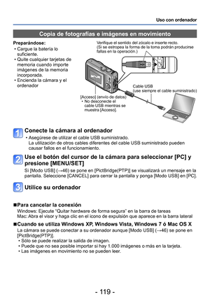 Page 119- 119 -
Uso con ordenador
Conecte la cámara al ordenador
 • Asegúrese de utilizar el cable USB suministrado.La utilización de otros cables diferentes del cable USB suministrado pueden 
causar fallos en el funcionamiento.
Use el botón del cursor de la cámara para seleccionar [PC] y 
presione [MENU/SET]
Si [Modo USB] (→46) se pone en [PictBridge(PTP)] se visualizará un mensaje en la 
pantalla. Seleccione [CANCEL] para cerrar la pantalla y ponga [Modo USB] en [PC].
Utilice su ordenador
 ■Para cancelar la...