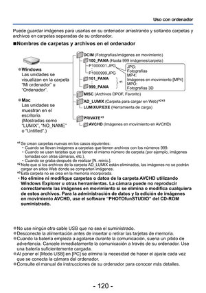 Page 120- 120 -
Uso con ordenador
∗
1 Se crean carpetas nuevas en los casos siguientes: • Cuando se llevan imágenes a carpetas que tienen archivos con los números 999. • Cuando se usan tarjetas que ya tienen el mismo número de carpeta (por ejemplo, imágenes  tomadas con otras cámaras, etc.).
 • Cuando se graba después de realizar [N. reinic.].∗2  Note que si los archivos de la carpeta AD_LUMIX están eliminados, las imágenes no se podrán 
cargar en sitios W eb donde se comparten imágenes.
∗3 Esta carpeta no se...