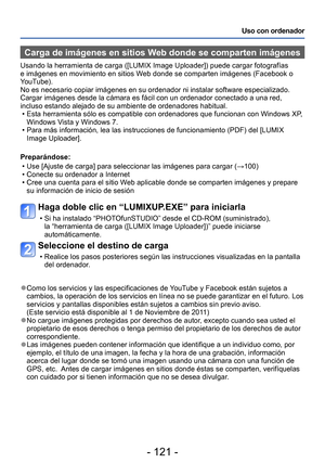 Page 121- 121 -
Uso con ordenador
Carga de imágenes en sitios Web donde se comparten imágenes
Usando la herramienta de carga ([LUMIX Image Uploader]) puede cargar fotografías 
e imágenes en movimiento en sitios Web donde se comparten imágenes (Facebook o 
YouTube).
No es necesario copiar imágenes en su ordenador ni instalar software especializado. 
Cargar imágenes desde la cámara es fácil con un ordenador conectado a una red, 
incluso estando alejado de su ambiente de ordenadores habitual.
 • Esta herramienta...