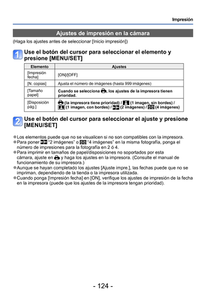 Page 124- 124 -
Impresión
Ajustes de impresión en la cámara
(Haga los ajustes antes de seleccionar [Inicio impresión])
Use el botón del cursor para seleccionar el elemento y 
presione [MENU/SET]
ElementoAjustes
[Impresión 
fecha] [ON]/[OFF]
[N. copias] Ajusta el número de imágenes (hasta 999 imágenes)
[Tamaño 
papel] Cuando se selecciona 
, los ajustes de la impresora tienen 
prioridad.
[Disposición 
pág.]
 (la impresora tiene prioridad) /  (1 imagen, sin bordes) /  (1 imagen, con bordes) /  (2 imágenes) /  (4...
