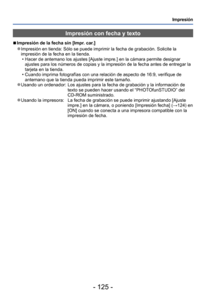 Page 125- 125 -
Impresión
Impresión con fecha y texto
 ■Impresión de la fecha sin [Impr. car.]
 ●Impresión en tienda: Sólo se puede imprimir la fecha de grabación. Solicite la 
impresión de la fecha en la tienda.
 • Hacer de antemano los ajustes [Ajuste impre.] en la cámara permite designar ajustes para los números de copias y la impresión de la fecha antes de entregar la 
tarjeta en la tienda.
 • Cuando imprima fotografías con una relación de aspecto de 16:9, verifique de antemano que la tienda pueda imprimir...