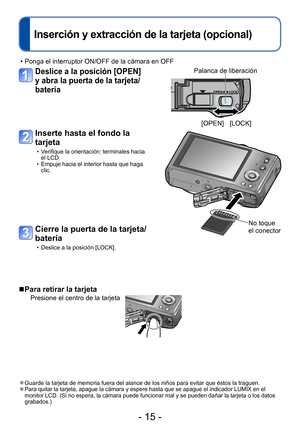 Page 15- 15 -
Inserción y extracción de la tarjeta (opcional)
 • Ponga el interruptor ON/OFF de la cámara en OFF
Deslice a la posición [OPEN] 
y abra la puerta de la tarjeta/
batería
Inserte hasta el fondo la 
tarjeta
 • Verifique la orientación: terminales hacia el LCD
 • Empuje hacia el interior hasta que haga clic.
No toque 
el conector
 ■Para retirar la tarjeta
Presione el centro de la tarjeta
Cierre la puerta de la tarjeta/
batería
 • Deslice a la posición [LOCK].
 ●Guarde la tarjeta de memoria fuera del...