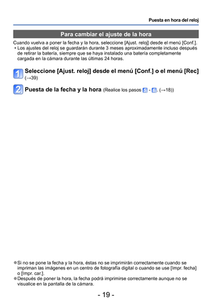 Page 19- 19 -
Puesta en hora del reloj
Para cambiar el ajuste de la hora
Cuando vuelva a poner la fecha y la hora, seleccione [Ajust. reloj] desde el menú [Conf.].  • Los ajustes del reloj se guardarán durante 3 meses aproximadamente incluso después de retirar la batería, siempre que se haya instalado una batería completamente 
cargada en la cámara durante las últimas 24 horas.
Seleccione [Ajust. reloj] desde el menú [Conf.] o el menú [Rec] 
(→39)
Puesta de la fecha y la hora (Realice los pasos  - . (→18))
 ●Si...