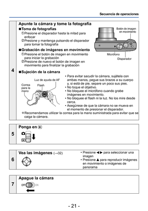 Page 21- 21 -
Secuencia de operaciones
4
Apunte la cámara y tome la fotografía
 ■Toma de fotografías
  Presione el disparador hasta la mitad para 
enfocar
  Presione y mantenga pulsando el disparador 
para tomar la fotografía
 ■Grabación de imágenes en movimiento
  Presione el botón de imagen en movimiento 
para iniciar la grabación
  Presione de nuevo el botón de imagen en 
movimiento para finalizar la grabación
Botón de imagen en movimiento
Disparador
Micrófono
 ■Sujeción de la cámara
Flash
Correa  
para la...