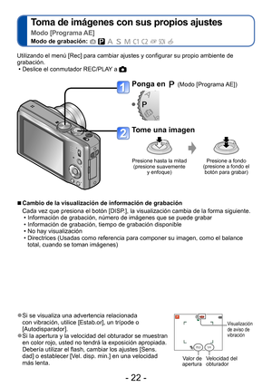 Page 22- 22 -
Toma de imágenes con sus propios ajustes   
Modo [Programa AE]
Modo de grabación:          
 ●Si se visualiza una advertencia relacionada 
con vibración, utilice [Estab.or], un trípode o 
[Autodisparador].
 ●Si la apertura y la velocidad del obturador se muestran 
en color rojo, usted no tendrá la exposición apropiada. 
Debería utilizar el flash, cambiar los ajustes [Sens.
dad] o establecer [Vel. disp. min.] en una velocidad 
más lenta.
Visualización 
de aviso de 
vibración
Valor de 
apertura...