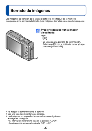 Page 37- 37 -
Borrado de imágenes
 ●No apague la cámara durante el borrado. ●Use una batería suficientemente cargada. ●Las imágenes no se pueden borrar en los casos siguientes: • Imágenes protegidas  • El interruptor de la tarjeta está en la posición “LOCK”. • Las imágenes no son del estándar DCF (→32)
Presione para borrar la imagen 
visualizada
 • Se visualiza una pantalla de confirmación. Seleccione [Sí] con el botón del cursor y luego 
presione [MENU/SET]. 
Las imágenes se borrarán de la tarjeta si ésta está...