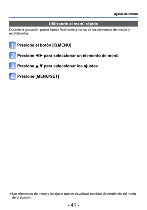 Page 41- 41 -
Ajuste del menú
Utilizando el menú rápido
Durante la grabación puede llamar fácilmente a varios de los elementos de menús y 
establecerlos.
Presione el botón [Q.MENU]
Presione   para seleccionar un elemento de menú
Presione   para seleccionar los ajustes
Presione [MENU/SET]
 ●Los elementos de menú y de ajuste que se visualizan cambian dependiendo del modo 
de grabación.  