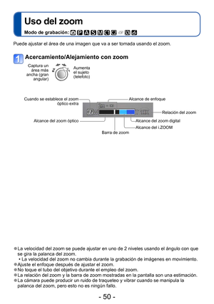 Page 50- 50 -
Uso del zoom
Modo de grabación:          
Aplicaciones (Grabación)
 ●La velocidad del zoom se puede ajustar en uno de 2 niveles usando el ángulo con que 
se gira la palanca del zoom.
 • La velocidad del zoom no cambia durante la grabación de imágenes en movimiento. ●Ajuste el enfoque después de ajustar el zoom. ●No toque el tubo del objetivo durante el empleo del zoom. ●La relación del zoom y la barra de zoom mostradas en la pantalla son una estimación. ●La cámara puede producir un ruido de...