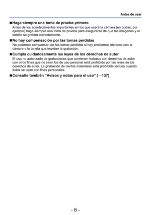 Page 6- 6 -
Antes de usar
 ■Haga siempre una toma de prueba primero
Antes de los acontecimientos importantes en los que usará la cámara (en bodas, por 
ejemplo) haga siempre una toma de prueba para asegurarse de que las imágenes y el 
sonido se graben correctamente. 
 ■No hay compensación por las tomas perdidas
No podemos compensar por las tomas perdidas si hay problemas técnicos con la 
cámara o la tarjeta que impiden la grabación.
 ■Cumpla cuidadosamente las leyes de los derechos de autor
El uso no...