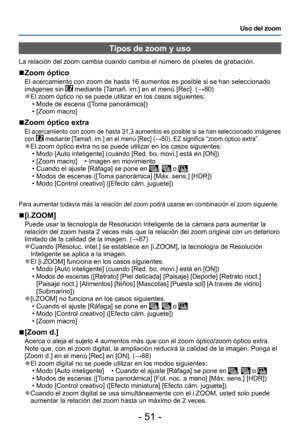 Page 51- 51 -
Uso del zoom
Tipos de zoom y uso
La relación del zoom cambia cuando cambia el número de píxeles de grabación.
 ■Zoom óptico
El acercamiento con zoom de hasta 16 aumentos es posible si se han seleccionado 
imágenes sin  mediante [Tamañ. im.] en el menú [Rec]. (→80) ●El zoom óptico no se puede utilizar en los casos siguientes: • Mode de escena ([Toma panorámica]) • [Zoom macro]
 ■Zoom óptico extra
El acercamiento con zoom de hasta 31,3 aumentos es posible si se han seleccionado imágenes 
con...