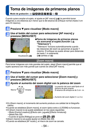 Page 54- 54 -
Toma de imágenes de primeros planos
Modo de grabación:          
Cuando quiera ampliar el sujeto, el ajuste en [AF macro] () le permitirá tomar 
imágenes a una distancia aun menor que la del alcance de enfoque normal (hasta 3 cm 
para W máximo). 
Presione  para visualizar [Modo macro]
Use el botón del cursor para seleccionar [AF macro] y 
presione [MENU/SET]
Visualización 
 ■Toma de imágenes de primeros planos 
sin acercarse al sujeto (función  
“Telemacro”)
“Telemacro” funciona automáticamente...