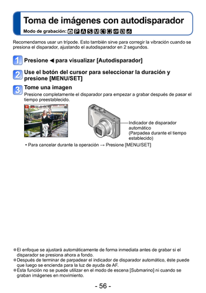 Page 56- 56 -
Toma de imágenes con autodisparador
Modo de grabación:          
Recomendamos usar un trípode. Esto también sirve para corregir la vibración cuando se 
presiona el disparador, ajustando el autodisparador en 2 segundos.
Presione  para visualizar [Autodisparador]
Use el botón del cursor para seleccionar la duración y 
presione [MENU/SET]
Tome una imagen
Presione completamente el disparador para empezar a grabar después de pasar el 
tiempo preestablecido.
Indicador de disparador 
automático
(Parpadea...