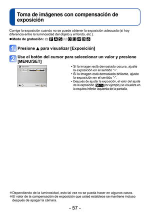 Page 57- 57 -
Corrige la exposición cuando no se puede obtener la exposición adecuada (si hay 
diferencia entre la luminosidad del objeto y el fondo, etc.).
 ■Modo de grabación:          
Presione  para visualizar [Exposición]
Use el botón del cursor para seleccionar un valor y presione 
[MENU/SET]
 • Si la imagen está demasiado oscura, ajuste la exposición en el sentido “+”.
 • Si la imagen está demasiado brillante, ajuste la exposición en el sentido “-”.
 •Después de ajustar la exposición, el valor del ajuste...