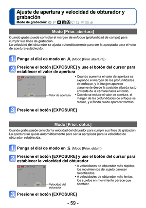 Page 59- 59 -
Ajuste de apertura y velocidad de obturador y 
grabación 
Modo de grabación:          
Modo [Prior. abertura]
Cuando graba puede controlar el margen de enfoque (profundidad de campo) para 
cumplir sus fines de grabación.
La velocidad del obturador se ajusta automáticamente para ser la apropiada para el valor 
de apertura establecido.
Ponga el dial de modo en  (Modo [Prior. abertura]) 
Presione el botón [EXPOSURE] y use el botón del cursor para 
establecer el valor de apertura
Valor de apertura...