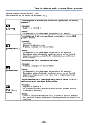 Page 66- 66 -
Toma de imágenes según la escena  [Modo de escena] 
 • Cómo seleccionar una escena (→63) • Uso del flash en los modos de escenas (→52)
 
[Deporte]
Tome imágenes de escenas con movimiento rápido como, por ejemplo, 
deportes.
Consejos
 • Sepárese al menos 5 m.Notas
 • La velocidad del obturador puede que se reduzca a 1 segundo.
 
[Retrato noct.]
Tome imágenes de personas y paisajes nocturnos con luminosidad 
parecida a la real.
Consejos
 • Use el flash. • El sujeto no deberá moverse. • Trípode y...