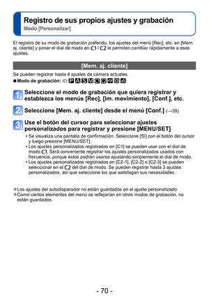 Page 70- 70 -
Registro de sus propios ajustes y grabación   
Modo [Personalizar]
El registro de su modo de grabación preferido, los ajustes del menú [Rec], etc. en [Mem. 
aj. cliente] y poner el dial de modo en  /  le permiten cambiar rápidamente a esos 
ajustes.
[Mem. aj. cliente]
Se pueden registrar hasta 4 ajustes de cámara actuales.
 ■Modo de grabación:          
Seleccione el modo de grabación que quiera registrar y 
establezca los menús [Rec], [Im. movimiento], [Conf.], etc.
Seleccione [Mem. aj. cliente]...