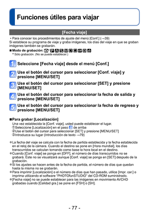 Page 77- 77 -
Funciones útiles para viajar
[Fecha viaje]
 • Para conocer los procedimientos de ajuste del menú [Conf.] (→39) 
Si establece su programa de viaje y graba imágenes, los días del viaje en que se graban 
imágenes también se grabarán. 
 ■Modo de grabación: ∗          ∗ Sólo grabación. (No se puede establecer.)
Seleccione [Fecha viaje] desde el menú [Conf.]
Use el botón del cursor para seleccionar [Conf. viaje] y 
presione [MENU/SET]
Use el botón del cursor para seleccionar [SET] y presione...