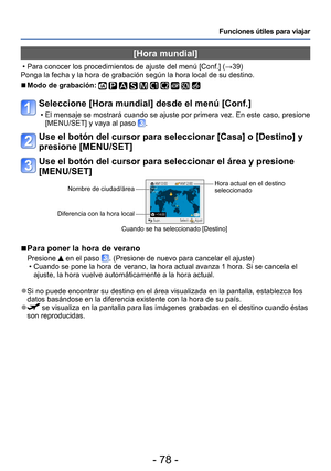 Page 78- 78 -
Funciones útiles para viajar
[Hora mundial] 
 • Para conocer los procedimientos de ajuste del menú [Conf.] (→39)
Ponga la fecha y la hora de grabación según la hora local de su destino.
 ■Modo de grabación:          
Seleccione [Hora mundial] desde el menú [Conf.]
 • El mensaje se mostrará cuando se ajuste por primera vez. En este caso, presione  [MENU/SET] y vaya al paso .
Use el botón del cursor para seleccionar [Casa] o [Destino] y 
presione [MENU/SET]
Use el botón del cursor para seleccionar...