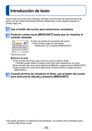 Page 79- 79 -
Introducción de texto
Use el botón del cursor para introducir nombres con la función de reconocimiento de 
caras y en los modos de escenas [Niños] y [Mascotas], o para registrar lugares en 
[Fecha viaje], etc.
Use el botón del cursor para seleccionar caracteres
Presione varias veces [MENU/SET] hasta que se visualice el 
carácter deseado
Posición del cursor
El texto se inserta en la posición del cursor. • Para cambiar el tipo de caracteres  → Seleccione  y presione [MENU/SET].
 ■Edición de texto...