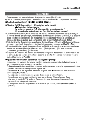 Page 82- 82 -
Uso del menú [Rec]
[Balance b.]
 • Para conocer los procedimientos de ajuste del menú [Rec] (→39)
Ajuste el colorido para adaptarlo a la fuente de luz si los colores no aparecen naturales.
 ■Modo de grabación:          
 ■Ajustes:  [AWB] (automático) /  (exterior, cielo claro) /  (exterior, cielo nublado) / (exterior, sombra) /  (iluminación incandescente) /  (usa el valor establecido en ) /  (ajuste manual)
 ●Cuando se establece [AWB] (balance del blanco automático), el color se ajusta según 
la...