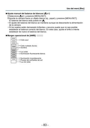 Page 83- 83 -
Uso del menú [Rec]
 ■Ajuste manual del balance de blancos ()
  Seleccione  y presione [MENU/SET].  Apunte la cámara hacia un objeto blanco (ej., papel) y presione [MENU/SET].
El balance del blanco está puesto en . • El ajuste del balance del blanco se mantiene aunque se desconecte la alimentación de la cámara.
 • Si los sujetos están demasiado brillantes u oscuros puede que no sea posible establecer el balance correcto del blanco. En este caso, ajuste el brillo e intente 
establecer de nuevo el...