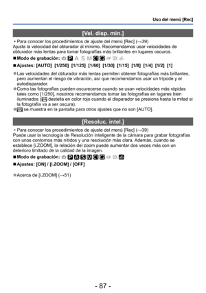 Page 87- 87 -
Uso del menú [Rec]
[Vel. disp. min.]
 • Para conocer los procedimientos de ajuste del menú [Rec] (→39)
Ajusta la velocidad del obturador al mínimo. Recomendamos usar velocidades de 
obturador más lentas para tomar fotografías más brillantes en lugares oscuros.
 ■Modo de grabación:          
 ■Ajustes: [AUTO]  [1/250]  [1/125]  [1/60]  [1/30]  [1/15]  [1/8]  [1/4]  [1/2]  [1]
 ●Las velocidades del obturador más lentas permiten obtener fotografías más brillantes, 
pero aumentan el riesgo de...