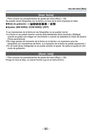 Page 90- 90 -
Uso del menú [Rec]
[Impr. fecha]
 • Para conocer los procedimientos de ajuste del menú [Rec] (→39)
Se pueden tomar fotografías con la fecha y la hora de la toma impresas en ellas.
 ■Modo de grabación:          
 ■Ajustes: [SIN HORA] / [CON HORA] / [OFF]
 ●Las impresiones de la fecha en las fotografías no se pueden borrar . ●La fecha no se puede imprimir cuando está establecido [Auto bracket] o [Ráfaga], 
cuando se graba una imagen en movimiento o cuando se establece el modo de escena 
[Toma...