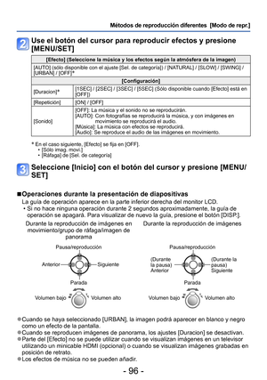 Page 96- 96 -
Métodos de reproducción diferentes  [Modo de repr.]
Use el botón del cursor para reproducir efectos y presione 
[MENU/SET]
[Efecto] (Seleccione la música y los efectos según la atmósfera de la imagen)
[AUTO] (sólo disponible con el ajuste [Sel. de categoría]) / [NATURAL] / [SLOW] / [SWING] / 
[URBAN] / [OFF]
∗
[Configuración]
[Duracion]
∗[1SEC] / [2SEC] / [3SEC] / [5SEC] (Sólo disponible cuando [Efecto] está en 
[OFF])
[Repetición] [ON] / [OFF]
[Sonido] [OFF]: La música y el sonido no se...