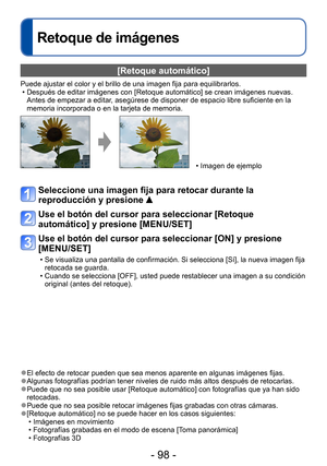 Page 98- 98 -
Retoque de imágenes
[Retoque automático]
Puede ajustar el color y el brillo de una imagen fija para equilibrarlos. • Después de editar imágenes con [Retoque automático] se crean imágenes nuevas. Antes de empezar a editar, asegúrese de disponer de espacio libre suficiente en la 
memoria incorporada o en la tarjeta de memoria.
 • Imagen de ejemplo
Seleccione una imagen fija para retocar durante la 
reproducción y presione 
 
Use el botón del cursor para seleccionar [Retoque 
automático] y presione...