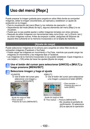 Page 100- 100 -
Uso del menú [Repr.]
Puede preparar la imagen grabada para cargarla en sitios Web donde se comparten 
imágenes, editar la imagen (recortándola, por ejemplo) y establecer un ajuste de 
protección en la imagen.
 • Para la visualización del menú [Repr.] y los métodos de operación (→39) • Dependiendo del modo [Modo de repr.], algunos elementos del menú [Repr
.] no se 
visualizan.
 • Puede que no sea posible ajustar o editar imágenes tomadas con otras cámaras. • Después de editar imágenes con...