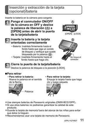 Page 11 (SPA) VQT4B27   11
Inserción y extracción de la tarjeta  
(opcional)/batería
Inserte la batería en la cámara para cargarla.
Ponga el conmutador ON/OFF 
de la cámara en OFF y deslice 
la palanca de liberación (
) a 
[OPEN] antes de abrir la puerta 
de la tarjeta/batería
[OPEN] [LOCK]
Inserte la batería y la tarjeta 
orientadas correctamente
 • Batería:  Insértela firmemente hasta el 
fondo hasta que oiga un sonido 
de bloqueo y verifique que quede 
bloqueada por la palanca (
). • Tarjeta:  Insértela...