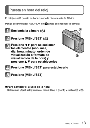 Page 13 (SPA) VQT4B27   13
Puesta en hora del reloj
El reloj no está puesto en hora cuando la cámara sale de fábrica.
Ponga el conmutador REC/PLAY en 
 antes de encender la cámara.
Encienda la cámara ()
Presione [MENU/SET] ()
Presione   para seleccionar 
los elementos (año, mes, 
día, hora, minuto, orden de 
visualización o formato de 
visualización de la hora) y 
presione 
  para establecerlos
Presione [MENU/SET] para establecerlo
Presione [MENU/SET]
 ■Para cambiar el ajuste de la hora
Seleccione [Ajust....