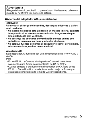 Page 5 (SPA) VQT4B27   5
AdvertenciaRiesgo de incendio, explosión o quemaduras. No desarme, caliente a 
más de 60 °C (140 °F) ni incinere la batería.
 ■Acerca del adaptador AC (suministrado)
¡CUIDADO!
Para reducir el riesgo de incendios, descargas eléctricas o daños 
en el producto:
 •No instale ni coloque esta unidad en un mueble librería, gabinete 
incorporado ni en otro espacio confinado. Asegúrese de que 
esta unidad esté bien ventilada.
 •No obstruya las aberturas de ventilación de esta unidad con...