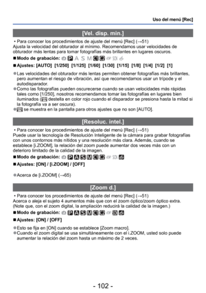 Page 102- 102 -
Uso del menú [Rec]
 [Vel. disp. min.]
 • Para conocer los procedimientos de ajuste del menú [Rec] (→51)
Ajusta la velocidad del obturador al mínimo. Recomendamos usar veloci\
dades de 
obturador más lentas para tomar fotografías más brillantes en l\
ugares oscuros.
 
■Modo de grabación:          
 
■Ajustes: [AUTO]  [1/250]  [1/125]  [1/60]  [1/30]  [1/15]  [1/8]  [1/4]  [1/2]  [1]
 
●Las velocidades del obturador más lentas permiten obtener fotografí\
as más brillantes, 
pero aumentan el riesgo...