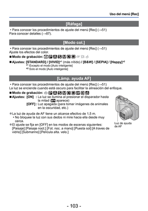 Page 103- 103 -
Uso del menú [Rec]
[Ráfaga]
 • Para conocer los procedimientos de ajuste del menú [Rec] (→51)
Para conocer detalles ( →87).
 [Modo col.]
 • Para conocer los procedimientos de ajuste del menú [Rec] ( →51)
Ajuste los efectos del color.
 
■Modo de grabación:          
 
■Ajustes:  [STANDARD] / [VIVID] ∗1 (más nítido) / [B&W] / [SEPIA] / [Happy] ∗2 
∗1 Excepto el modo [Auto inteligente] ∗2 Solo el modo [Auto inteligente]
 [Lámp. ayuda AF]
 • Para conocer los procedimientos de ajuste del menú [Rec] (...
