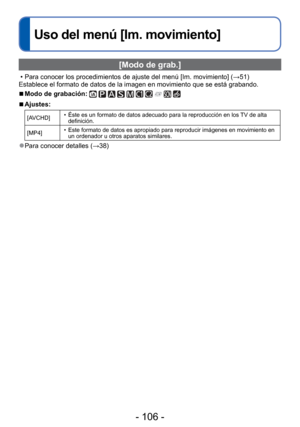 Page 106- 106 -
 
Uso del menú [Im. movimiento]
 [Modo de grab.]
 • Para conocer los procedimientos de ajuste del menú [Im. movimiento] (\
→51)
Establece el formato de datos de la imagen en movimiento que se está \
grabando.
 
■Modo de grabación:          
 
■Ajustes:
[AVCHD]  • Éste es un formato de datos adecuado para la reproducción en los TV de alta 
definición.
[MP4]  • Este formato de datos es apropiado para reproducir imágenes en movimi\
ento en 
un ordenador u otros aparatos similares.
 
●Para conocer...