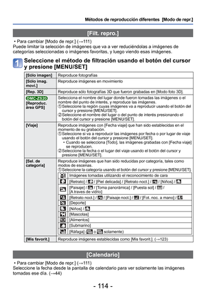 Page 114- 114 -
Métodos de reproducción diferentes  [Modo de repr.]
 [Filt. repro.]
 • Para cambiar [Modo de repr.] (→111 )
Puede limitar la selección de imágenes que va a ver reduciéndol\
as a imágenes de 
categorías seleccionadas o imágenes favoritas, y luego viendo esas\
 imágenes.
Seleccione el método de filtración usando el botón del cursor 
y presione [MENU/SET]
[Sólo imagen] Reproduce fotografías
[Sólo imag. 
movi.] Reproduce imágenes en movimiento
[Rep. 3D] Reproduce sólo fotografías 3D que fueron...