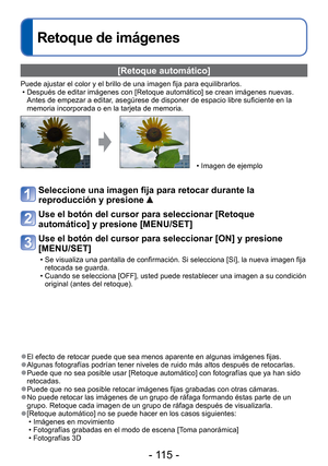 Page 115- 115 -
Retoque de imágenes
 [Retoque automático]
Puede ajustar el color y el brillo de una imagen fija para equilibrarlos\
. • Después de editar imágenes con [Retoque automático] se crean im\
ágenes nuevas. Antes de empezar a editar, asegúrese de disponer de espacio libre suficiente en la 
memoria incorporada o en la tarjeta de memoria.
 • Imagen de ejemplo
Seleccione una imagen fija para retocar durante la 
reproducción y presione 
 
Use el botón del cursor para seleccionar [Retoque 
automático] y...