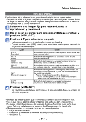 Page 116- 116 -
Retoque de imágenes
 [Retoque creativo]
Puede retocar fotografías grabadas seleccionando el efecto que quiera\
 aplicar. • Después de editar imágenes con [Retoque creativo] se crean imág\
enes nuevas. Antes de empezar a editar, asegúrese de disponer de espacio libre suficiente en la memoria 
incorporada o en la tarjeta de memoria. 
Seleccione una imagen fija para retocar durante la 
reproducción y presione 
 
Use el botón del cursor para seleccionar [Retoque creativo] y 
presione [MENU/SET]...