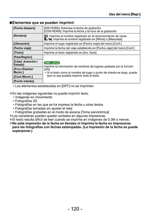 Page 120- 120 -
Uso del menú [Repr.]
 
■ Elementos que se pueden imprimir 
[Fecha disparo] [SIN HORA]: Estampe la fecha de grabación 
[CON HORA]: Imprime la fecha y la hora de la grabación 
[Nombre]
: Imprime el nombre registrado en el reconocimiento de caras: Imprime el nombre registrado en [Niños] o [Mascotas]
[Ubicación] Imprime el lugar registrado en [Fecha viaje] del menú [Conf.]
[Fecha viaje]
Imprime la fecha del viaje establecida en [Fecha viaje] del menú [Con\
f.] 
[Título] Imprime el texto registrado en...