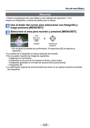 Page 122- 122 -
Uso del menú [Repr.]
[Recorte]
 • Para la visualización del menú [Repr.] y los métodos de operación (→51).
Amplíe sus fotografías y recorte las partes que no desee.
Use el botón del cursor para seleccionar una fotografía y 
luego presione [MENU/SET]
Seleccione el área para recortar y presione [MENU/SET]
Ampliar Cambio de 
posición
 • Se visualiza la pantalla de confirmación. Si selecciona [Sí] se ej\
ecuta la 
operación.
 
●La calidad de la fotografía se reduce después del recorte. 
●No se pueden...