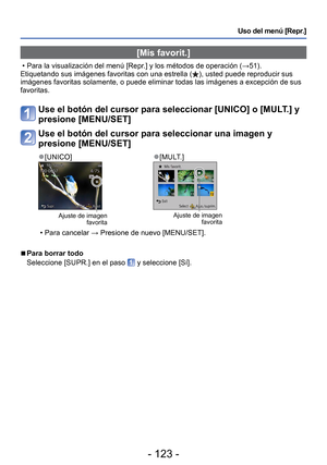 Page 123- 123 -
Uso del menú [Repr.]
 [Mis favorit.]
 • Para la visualización del menú [Repr.] y los métodos de operación (→51).
Etiquetando sus imágenes favoritas con una estrella (), usted puede reproducir sus 
imágenes favoritas solamente, o puede eliminar todas las imágenes \
a excepción de sus 
favoritas.
Use el botón del cursor para seleccionar [UNICO] o [MULT.] y 
presione [MENU/SET]
Use el botón del cursor para seleccionar una imagen y 
presione [MENU/SET]
 
●[UNICO] 
●[MULT.]
Ajuste de imagen...