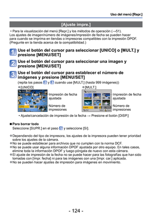 Page 124- 124 -
Uso del menú [Repr.]
 [Ajuste impre.]
 • Para la visualización del menú [Repr.] y los métodos de operación (→51).
Los ajustes de imagen/número de imágenes/impresión de fecha se \
pueden hacer 
para cuando se imprima en tiendas o impresoras compatibles con la impres\
ión DPOF. 
(Pregunte en la tienda acerca de la compatibilidad.)
Use el botón del cursor para seleccionar [UNICO] o [MULT.] y 
presione [MENU/SET]
Use el botón del cursor para seleccionar una imagen y 
presione [MENU/SET]
Use el botón...
