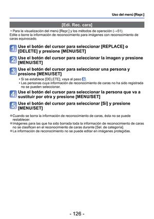 Page 126- 126 -
Uso del menú [Repr.]
 [Edi. Rec. cara]
 • Para la visualización del menú [Repr.] y los métodos de operación (→51).
Edite o borre la información de reconocimiento para imágenes con r\
econocimiento de 
caras equivocado.
Use el botón del cursor para seleccionar [REPLACE] o 
[DELETE] y presione [MENU/SET]
Use el botón del cursor para seleccionar la imagen y presione 
[MENU/SET]
Use el botón del cursor para seleccionar una persona y 
presione [MENU/SET]
 • Si se establece [DELETE], vaya al paso .
 •...