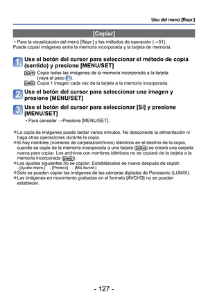 Page 127- 127 -
Uso del menú [Repr.]
 [Copiar]
 • Para la visualización del menú [Repr.] y los métodos de operación (→51).
Puede copiar imágenes entre la memoria incorporada y la tarjeta de me\
moria.
Use el botón del cursor para seleccionar el método de copia 
(sentido) y presione [MENU/SET]
:  Copia todas las imágenes de la memoria incorporada a la tarjeta  (vaya al paso ).:  Copia 1 imagen cada vez de la tarjeta a la memoria incorporada.
Use el botón del cursor para seleccionar una imagen y 
presione...