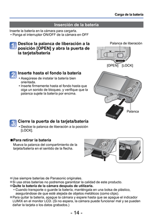 Page 14- 14 -
Carga de la batería
 
●Use siempre baterías de Panasonic originales. 
●Si usa otras baterías no podremos garantizar la calidad de este produ\
cto. 
●Quite la batería de la cámara después de utilizarla.
 • Cuando transporte o guarde la batería, manténgala en una bolsa de \
plástico, asegurándose de que esté alejada de objetos metálicos (como cl\
ips).
 
●Para quitar la batería, apague la cámara y espere hasta que se apa\
gue el indicador 
LUMIX en el monitor LCD. (Si no espera, la cámara puede...