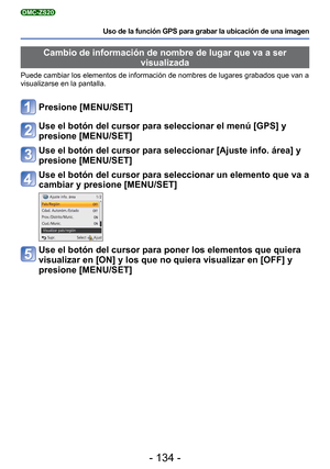 Page 134- 134 -
Uso de la función GPS para grabar la ubicación de una imagen
DMC-ZS20
Cambio de información de nombre de lugar que va a ser visualizada
Puede cambiar los elementos de información de nombres de lugares grab\
ados que van a 
visualizarse en la pantalla.
Presione [MENU/SET]
Use el botón del cursor para seleccionar el menú [GPS] y 
presione [MENU/SET]
Use el botón del cursor para seleccionar [Ajuste info. área] y 
presione [MENU/SET]
Use el botón del cursor para seleccionar un elemento que va a...